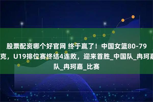 股票配资哪个好官网 终于赢了！中国女篮80-79险胜捷克，U19排位赛终结4连败，迎来首胜_中国队_冉珂嘉_比赛
