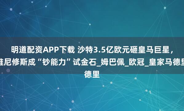 明道配资APP下载 沙特3.5亿欧元砸皇马巨星，维尼修斯成“钞能力”试金石_姆巴佩_欧冠_皇家马德里