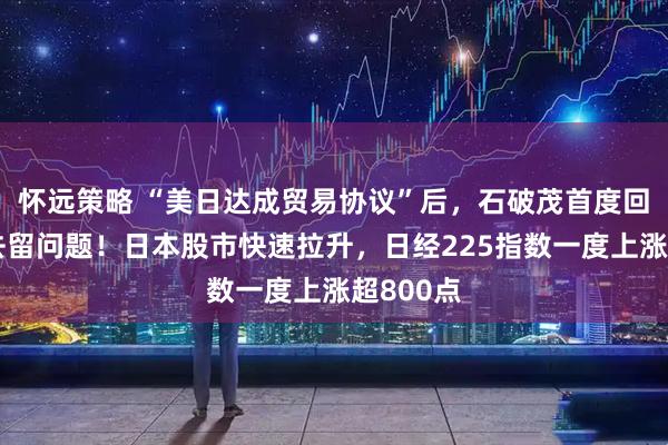 怀远策略 “美日达成贸易协议”后，石破茂首度回应自身去留问题！日本股市快速拉升，日经225指数一度上涨超800点