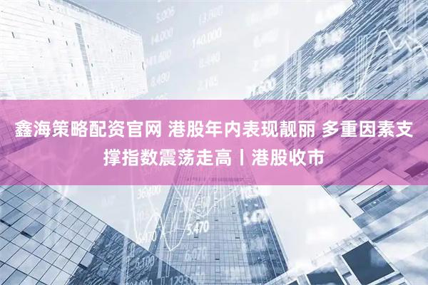 鑫海策略配资官网 港股年内表现靓丽 多重因素支撑指数震荡走高丨港股收市