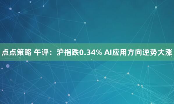 点点策略 午评：沪指跌0.34% AI应用方向逆势大涨