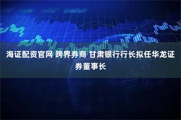 海证配资官网 跨界券商 甘肃银行行长拟任华龙证券董事长