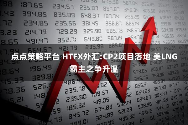 点点策略平台 HTFX外汇:CP2项目落地 美LNG霸主之争升温