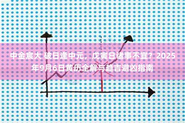 中金宸大 破日逢中元，戊寅日诸事不宜？2025年9月6日黄历全解与趋吉避凶指南
