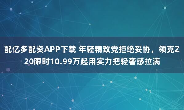 配亿多配资APP下载 年轻精致党拒绝妥协，领克Z20限时10.99万起用实力把轻奢感拉满