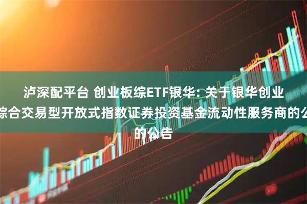泸深配平台 创业板综ETF银华: 关于银华创业板综合交易型开放式指数证券投资基金流动性服务商的公告