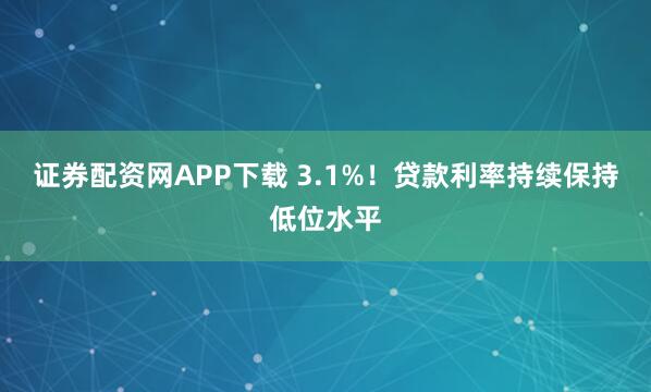 证券配资网APP下载 3.1%！贷款利率持续保持低位水平