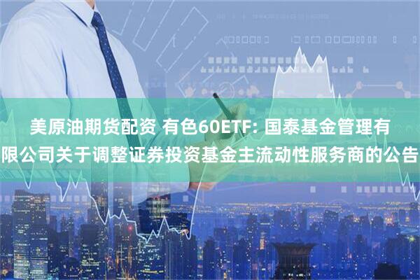 美原油期货配资 有色60ETF: 国泰基金管理有限公司关于调整证券投资基金主流动性服务商的公告