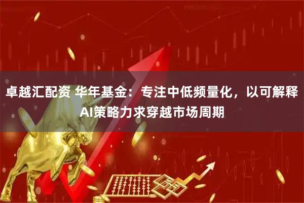 卓越汇配资 华年基金：专注中低频量化，以可解释AI策略力求穿越市场周期