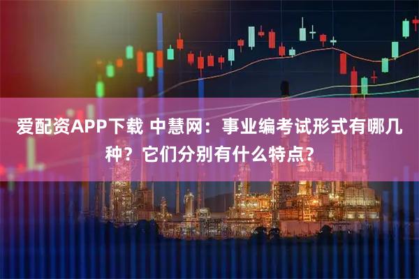 爱配资APP下载 中慧网：事业编考试形式有哪几种？它们分别有什么特点？