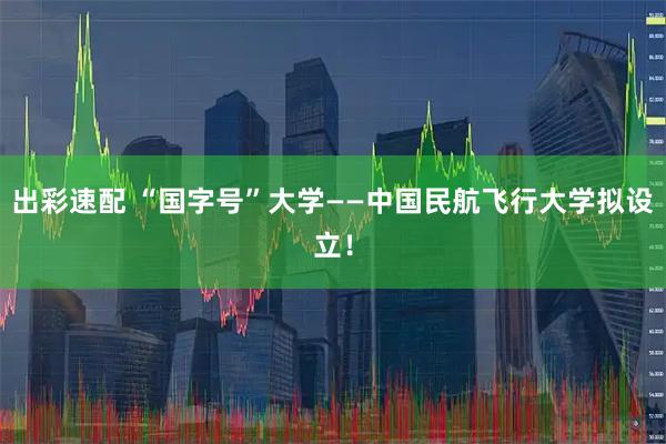 出彩速配 “国字号”大学——中国民航飞行大学拟设立！