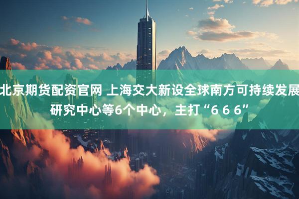 北京期货配资官网 上海交大新设全球南方可持续发展研究中心等6个中心，主打“6 6 6”