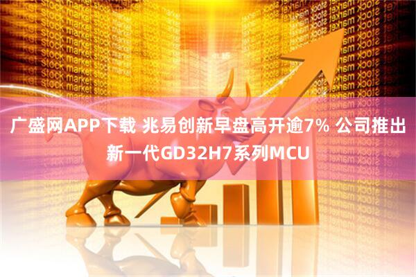 广盛网APP下载 兆易创新早盘高开逾7% 公司推出新一代GD32H7系列MCU
