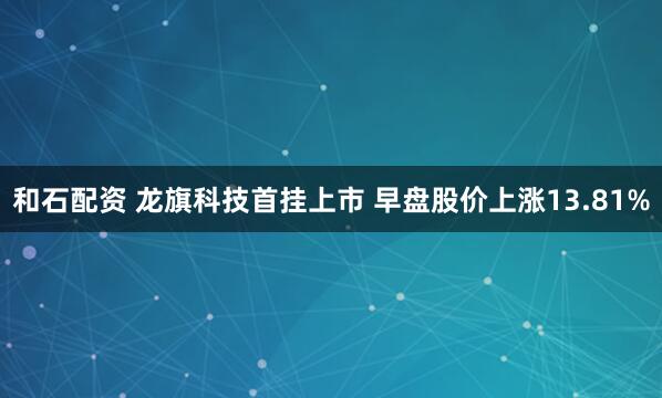和石配资 龙旗科技首挂上市 早盘股价上涨13.81%