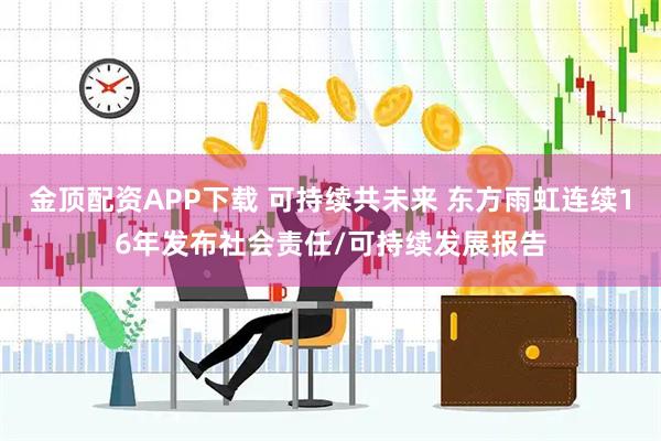 金顶配资APP下载 可持续共未来 东方雨虹连续16年发布社会责任/可持续发展报告