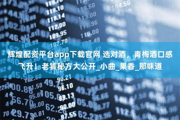 辉煌配资平台app下载官网 选对酒，青梅酒口感飞升！老饕秘方大公开_小曲_果香_那味道