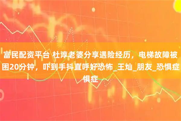 富民配资平台 杜淳老婆分享遇险经历，电梯故障被困20分钟，吓到手抖直呼好恐怖_王灿_朋友_恐惧症