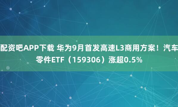 配资吧APP下载 华为9月首发高速L3商用方案！汽车零件ETF（159306）涨超0.5%