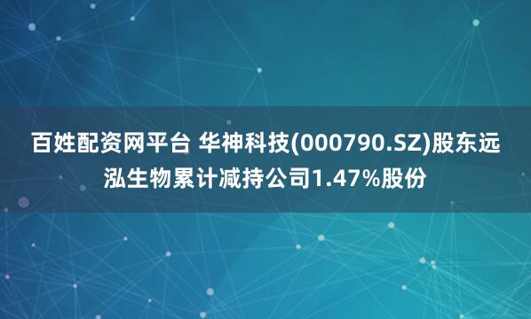 百姓配资网平台 华神科技(000790.SZ)股东远泓生物累计减持公司1.47%股份