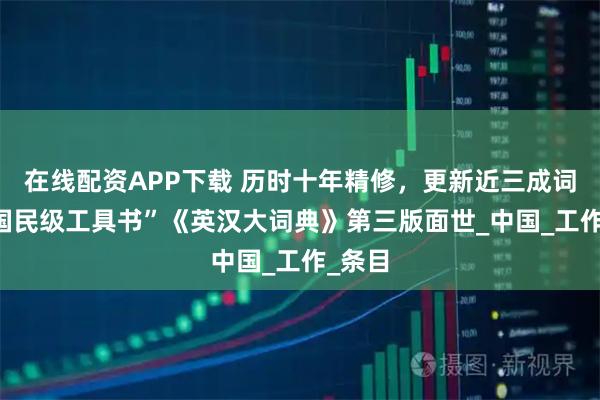 在线配资APP下载 历时十年精修，更新近三成词条 “国民级工具书”《英汉大词典》第三版面世_中国_工作_条目