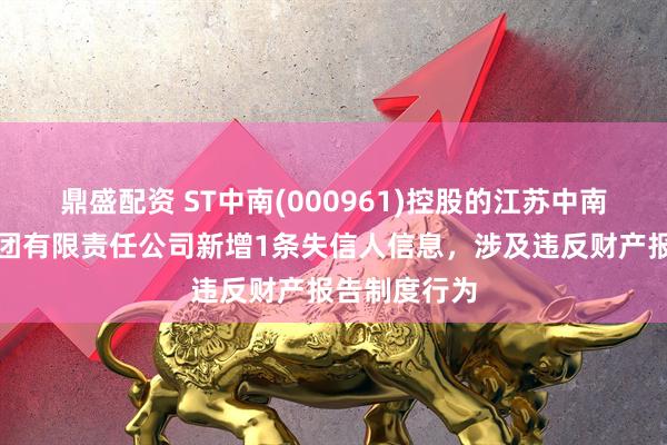 鼎盛配资 ST中南(000961)控股的江苏中南建筑产业集团有限责任公司新增1条失信人信息，涉及违反财产报告制度行为