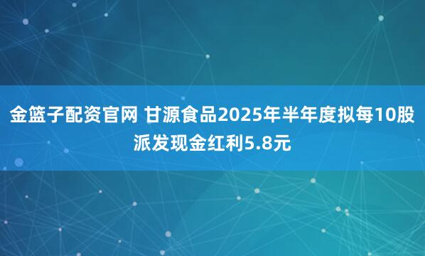 金篮子配资官网 甘源食品2025年半年度拟每10股派发现金红利5.8元