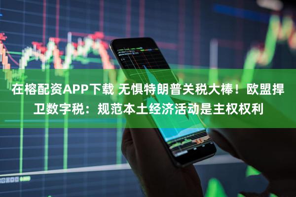在榕配资APP下载 无惧特朗普关税大棒！欧盟捍卫数字税：规范本土经济活动是主权权利