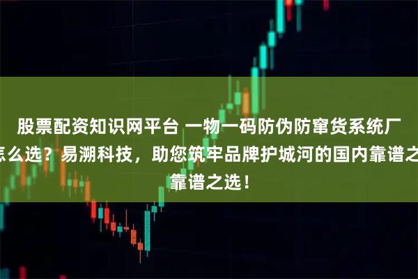 股票配资知识网平台 一物一码防伪防窜货系统厂家怎么选？易溯科技，助您筑牢品牌护城河的国内靠谱之选！