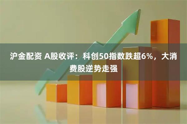 沪金配资 A股收评：科创50指数跌超6%，大消费股逆势走强