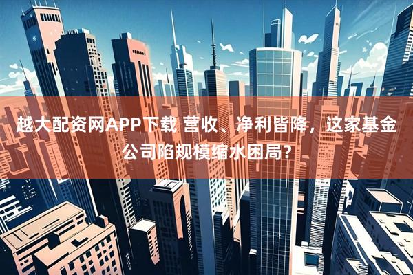 越大配资网APP下载 营收、净利皆降，这家基金公司陷规模缩水困局？
